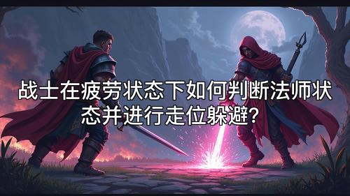 战士在疲劳状态下如何判断法师状态并进行走位躲避？