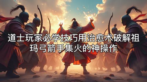道士玩家必学技巧用治愈术破解祖玛弓箭手集火的神操作
