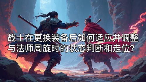 战士在更换装备后如何适应并调整与法师周旋时的状态判断和走位？