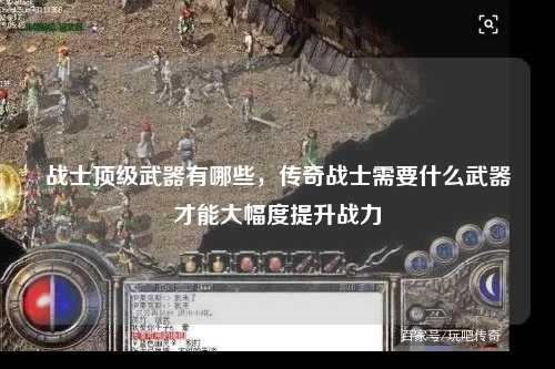 战士顶级武器有哪些，传奇战士需要什么武器才能大幅度提升战力