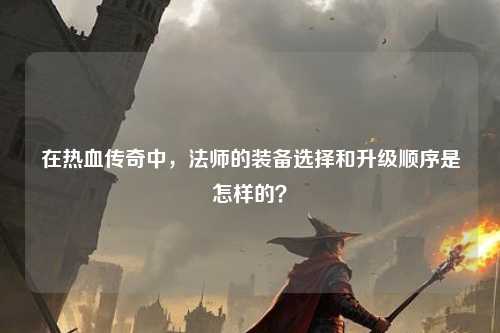 在热血传奇中，法师的装备选择和升级顺序是怎样的？