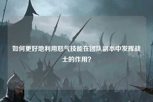 如何更好地利用怒气技能在团队副本中发挥战士的作用？
