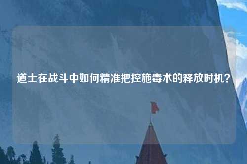 道士在战斗中如何精准把控施毒术的释放时机？