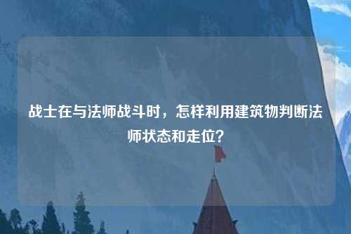 战士在与法师战斗时，怎样利用建筑物判断法师状态和走位？