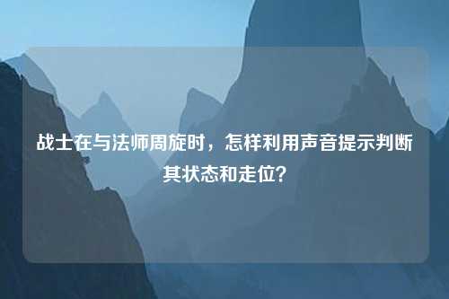 战士在与法师周旋时，怎样利用声音提示判断其状态和走位？