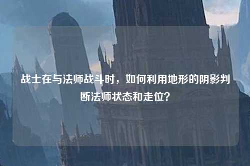 战士在与法师战斗时，如何利用地形的阴影判断法师状态和走位？