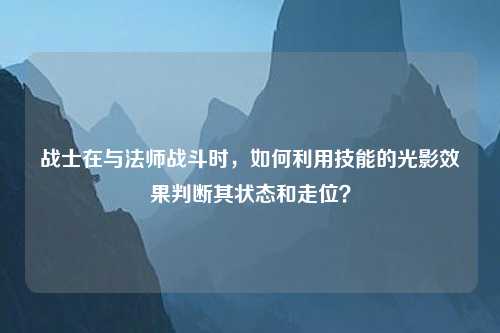 战士在与法师战斗时，如何利用技能的光影效果判断其状态和走位？