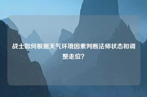 战士如何根据天气环境因素判断法师状态和调整走位？